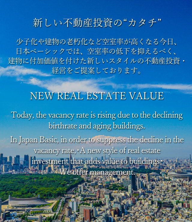 新しい不動産投資の“カタチ”少子化や建物の老朽化など空室率が高くなる今日、日本ベーシックでは、空室率の低下を抑えるべく、建物に付加価値を付けた新しいスタイルの不動産投資・経営をご提案しております。